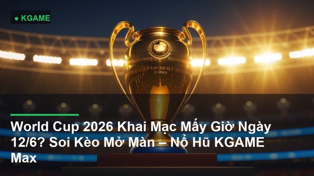 World Cup 2026 Khai Mạc Mấy Giờ Ngày 12/6? Soi Kèo Mở Màn – Nổ Hũ KGAME Max